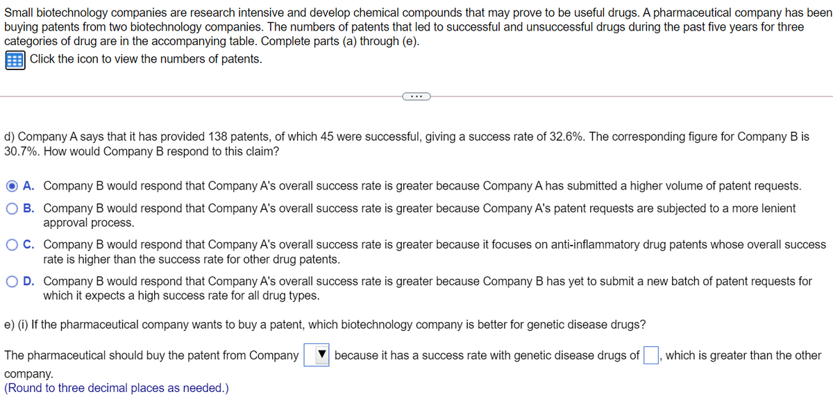 Small biotechnology companies are research intensive and develop chemical compounds that may prove to be useful drugs. A pharmaceutical company has been
buying patents from two biotechnology companies. The numbers of patents that led to successful and unsuccessful drugs during the past five years for three
categories of drug are in the accompanying table. Complete parts (a) through (e).
Click the icon to view the numbers of patents.
...
d) Company A says that it has provided 138 patents, of which 45 were successful, giving a success rate of 32.6%. The corresponding figure for Company B is
30.7%. How would Company B respond to this claim?
O A. Company B would respond that Company A's overall success rate is greater because Company A has submitted a higher volume of patent requests.
O B. Company B would respond that Company A's overall success rate is greater because Company A's patent requests are subjected to a more lenient
approval process.
OC. Company B would respond that Company A's overall success rate is greater because it focuses on anti-inflammatory drug patents whose overall success
rate is higher than the success rate for other drug patents.
O D. Company B would respond that Company A's overall success rate is greater because Company B has yet to submit a new batch of patent requests for
which it expects a high success rate for all drug types.
e) (i) If the pharmaceutical company wants to buy a patent, which biotechnology company is better for genetic disease drugs?
The pharmaceutical should buy the patent from Company
because it has a success rate with genetic disease drugs of , which is greater than the other
company.
(Round to three decimal places as needed.)
