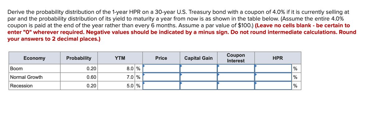 Derive the probability distribution of the 1-year HPR on a 30-year U.S. Treasury bond with a coupon of 4.0% if it is currently selling at
par and the probability distribution of its yield to maturity a year from now is as shown in the table below. (Assume the entire 4.0%
coupon is paid at the end of the year rather than every 6 months. Assume a par value of $100.) (Leave no cells blank - be certain to
enter "O" wherever required. Negative values should be indicated by a minus sign. Do not round intermediate calculations. Round
your answers to 2 decimal places.)
Coupon
Interest
Economy
Probability
ΥTM
Price
Capital Gain
HPR
Вoom
0.20
8.0 %
%
Normal Growth
0.60
7.0 %
%
Recession
0.20
5.0 %
