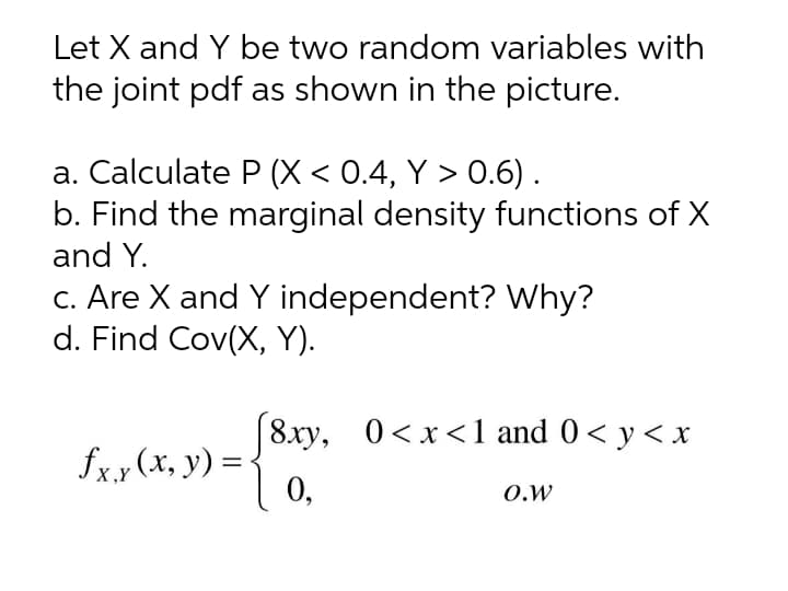 Let X and Y be two random variables with
the joint pdf as shown in the picture.
a. Calculate P (X < 0.4, Y > 0.6).
b. Find the marginal density functions of X
and Y.
c. Are X and Y independent? Why?
d. Find Cov(X, Y).
|8xy, 0<x<1 and 0< y< x
fx.x (x, y) =
0,
O.W
