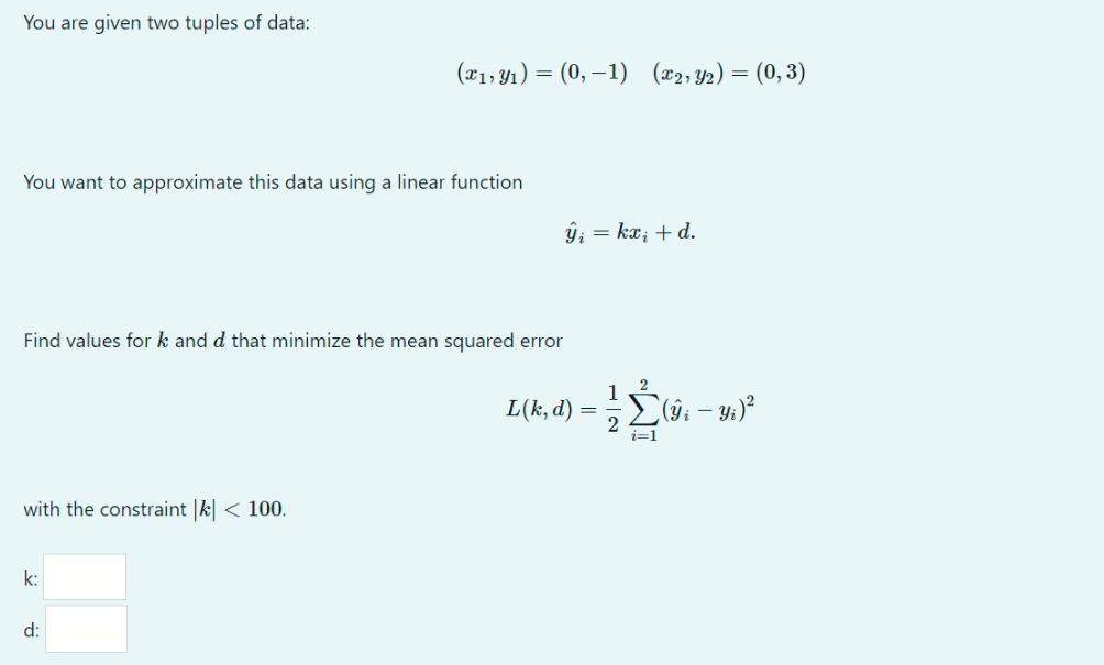 You are given two tuples of data:
(x1, Y1) = (0, –1) (x2, Y2) = (0, 3)
You want to approximate this data using a linear function
ŷ; = kx; + d.
Find values for k and d that minimize the mean squared error
2
1
L(k, d)
2
i=1
with the constraint |k| < 100.
k:
d:
