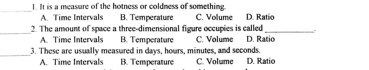 1. It is a measure of the hotness or coldness of something.
B. Temperature
A. Time Intervals
C. Volume
D. Ratio
2. The amount of space a three-dimensional figure occupies is called
B. Temperature
A. Time Intervals
С. Volume
D. Ratio
3. These are usually measured in days, hours, minutes, and seconds.
A. Time Intervals
B. Temperature
С. Volume
D. Ratio
