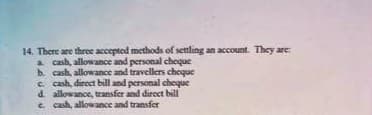 14. There are three accepted methods of settling an account. They are
a cash, allowance and personal choque
b. cash, allowance and travellers cheque
c. cash, direct bill and personal choque
d. allowance, transfer and direct bill
e. cash, allowance and transfer
