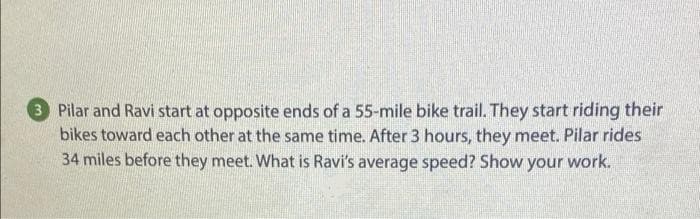 3 Pilar and Ravi start at opposite ends of a 55-mile bike trail. They start riding their
bikes toward each other at the same time. After 3 hours, they meet. Pilar rides
34 miles before they meet. What is Ravi's average speed? Show your work.
