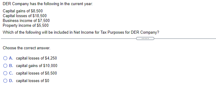 DER Company has the following in the current year:
Capital gains of $8,500
Capital losses of $18,500
Business income of S7,500
Property income of $5,500
Which of the following will be included in Net Income for Tax Purposes for DER Company?
.....
Choose the correct answer.
O A. capital losses of $4,250
O B. capital gains of $10,000
OC. capital losses of $8,500
O D. capital losses of $0
