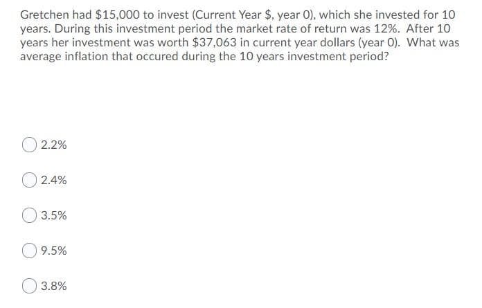 Gretchen had $15,000 to invest (Current Year $, year O), which she invested for 10
years. During this investment period the market rate of return was 12%. After 10
years her investment was worth $37,063 in current year dollars (year 0). What was
average inflation that occured during the 10 years investment period?
O 2.2%
O 2.4%
3.5%
9.5%
3.8%
