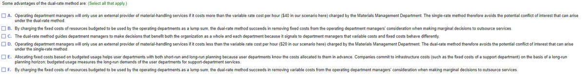 Some advantages of the dual-rate method are: (Select all that apply.)
O A. Operating department managers will only use an external provider of material-handling services if it costs more than the variable rate cost per hour ($40 in our scenario here) charged by the Materials Management Department. The single-rate method therefore avoids the potential conflict of interest that can arise
under the dual-rate method.
O B. By charging the fixed costs of resources budgeted to be used by the operating departments as a lump sum, the dual-rate method succeeds in removing fixed costs from the operating department managers' consideration when making marginal decisions to outsource services.
O C. The dual-rate method guides department managers to make decisions that benefit both the organization as a whole and each department because it signals to department managers that variable costs and fixed costs behave differently.
O D. Operating department managers will only use an external provider of material-handling services if it costs less than the variable rate cost per hour (S20 in our scenario here) charged by the Materials Management Department. The dual-rate method therefore avoids the potential conflict of interest that can arise
under the single-rate method.
O E. Allocating fixed costs based on budgeted usage helps user departments with both short-run and long-run planning because user departments know the costs allocated to them in advance. Companies commit to infrastructure costs (such as the fixed costs of a support department) on the basis of a long-run
planning horizon; budgeted usage measures the long-run demands of the user departments for support-department services.
OF. By charging the fixed costs of resources budgeted to be used by the operating departments as a lump sum, the dual-rate method succeeds in removing variable costs from the operating department managers' consideration when making marginal decisions to outsource services.
