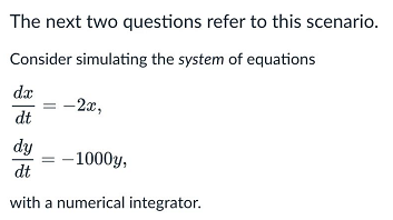 The next two questions refer to this scenario.
Consider simulating the system of equations
dx
-2x,
dt
dy
–1000y,
dt
with a numerical integrator.
