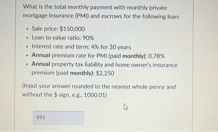 What is the total monthly payment with monthly private
mortgage insurance (PMI) and escrows for the following loan:
Sale price: $150,000
Loan to value ratio: 90%
Interest rate and term: 4% for 30 years
Annual premium rate for PMI (paid monthly): 0.78%
• Annual property tax liability and home owner's insurance
premium (paid monthly): $2,250
(Input your answer rounded to the nearest whole penny and
without the $ sign, e.g., 1000.01)
991
