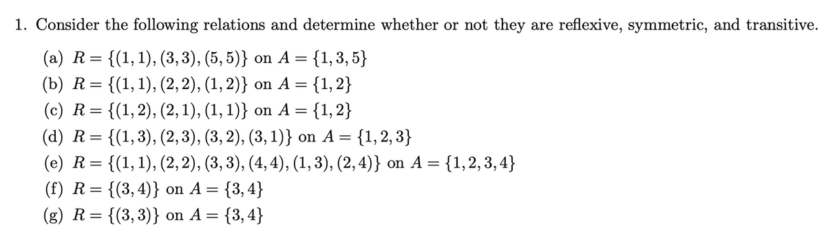 1. Consider the following relations and determine whether or not they are reflexive, symmetric, and transitive.
(a) R= {(1,1), (3,3), (5, 5)} on A = {1,3,5}
(b) R= {(1,1), (2,2), (1, 2)} on A = {1,2}
(с) R 3 {(1, 2), (2, 1), (1, 1)} on A 3 {1, 2}
(а) R%3D {(1,3), (2, 3), (3, 2), (3, 1)} on A %3D {1, 2, 3}
(е) R%3D {(1,1), (2, 2), (3, 3), (4, 4), (1, 3), (2, 4)} on A 3D {1,2, 3, 4}
6.
6.
(f) R= {(3,4)} on A = {3,4}
(g) R= {(3,3)} on A = {3,4}
