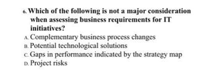 6. Which of the following is not a major consideration
when assessing business requirements for IT
initiatives?
A. Complementary business process changes
B. Potential technological solutions
c. Gaps in performance indicated by the strategy map
D. Project risks
