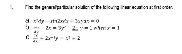 1.
Find the general/particular solution of the following linear equation at first order.
a. x²dy sin2xdx + 3xydx = 0
b. vdx-2x = 3y² -2; y = 1 when x = 1
C.
dy
dy
dx
+ 2x-¹y = x² + 2
