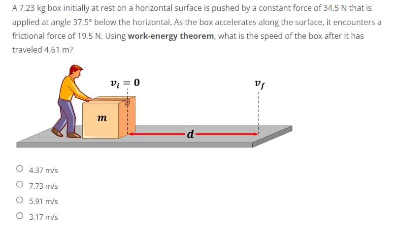 A 7.23 kg box initially at rest on a horizontal surface is pushed by a constant force of 34.5 N that is
applied at angle 37.5° below the horizontal. As the box accelerates along the surface, it encounters a
frictional force of 19.5 N. Using work-energy theorem, what is the speed of the box after it has
traveled 4.61 m?
V₁ = 0
Vf
d
O 4.37 m/s
O
7.73 m/s
O 5.91 m/s
O 3.17 m/s
m