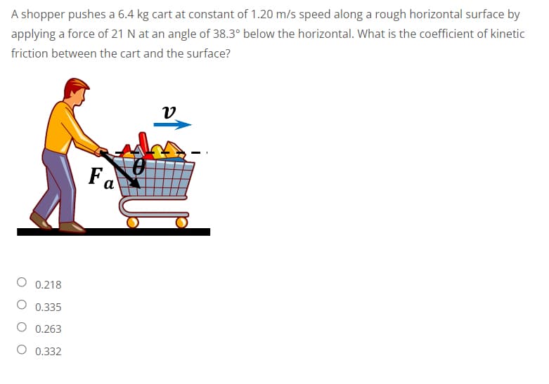 A shopper pushes a 6.4 kg cart at constant of 1.20 m/s speed along a rough horizontal surface by
applying a force of 21 N at an angle of 38.3° below the horizontal. What is the coefficient of kinetic
friction between the cart and the surface?
V
0.218
O 0.335
0.263
O 0.332
a