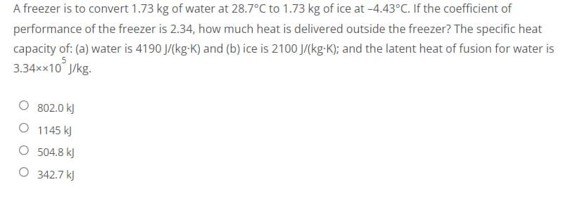 A freezer is to convert 1.73 kg of water at 28.7°C to 1.73 kg of ice at -4.43°C. If the coefficient of
performance of the freezer is 2.34, how much heat is delivered outside the freezer? The specific heat
capacity of: (a) water is 4190 J/(kg-K) and (b) ice is 2100 J/(kg-K); and the latent heat of fusion for water is
5
3.34××10 J/kg.
802.0 kJ
O 1145 kJ
504.8 kJ
342.7 kJ
