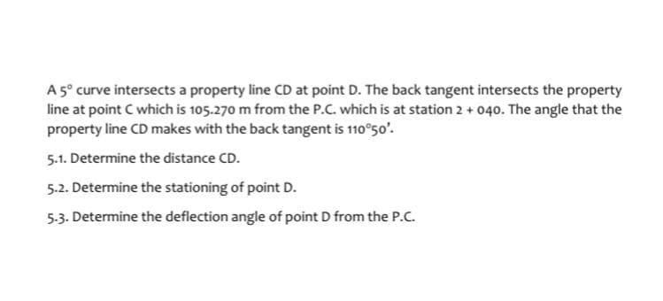 A 5º curve intersects a property line CD at point D. The back tangent intersects the property
line at point C which is 105.270 m from the P.C. which is at station 2 + 040. The angle that the
property line CD makes with the back tangent is 110°50'.
5.1. Determine the distance CD.
5.2. Determine the stationing of point D.
5.3. Determine the deflection angle of point D from the P.C.