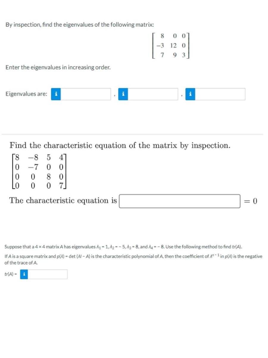By inspection, find the eigenvalues of the following matrix:
Enter the eigenvalues in increasing order.
Eigenvalues are: i
8
00
12 0
7 93
-3
Find the characteristic equation of the matrix by inspection.
[8 -8 5 4
0 -7 00
0
0 80
0
0
The characteristic equation is
= 0
Suppose that a 4 x 4 matrix A has eigenvalues A₁=1, A2=-5, A3-8, and A4-8. Use the following method to find tr(A).
If A is a square matrix and p(A) = det (Al-A) is the characteristic polynomial of A, then the coefficient of An-1 in p() is the negative
of the trace of A.
tr(A) =