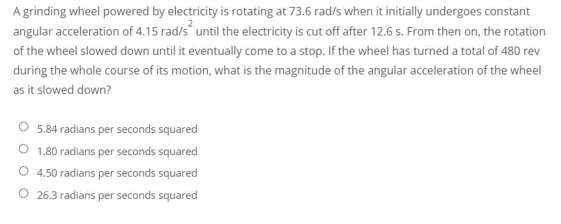 A grinding wheel powered by electricity is rotating at 73.6 rad/s when it initially undergoes constant
angular acceleration of 4.15 rad/s until the electricity is cut off after 12.6 s. From then on, the rotation
of the wheel slowed down until it eventually come to a stop. If the wheel has turned a total of 480 rev
during the whole course of its motion, what is the magnitude of the angular acceleration of the wheel
as it slowed down?
5.84 radians per seconds squared
1.80 radians per seconds squared
4.50 radians per seconds squared
26.3 radians per seconds squared