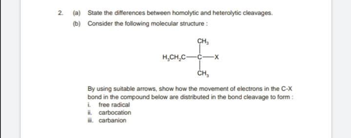 2. (a) State the differences between homolytic and heterolytic cleavages.
(b) Consider the following molecular structure :
CH,
H,CH,C-C-X
ČH,
By using suitable arrows, show how the movement of electrons in the C-X
bond in the compound below are distributed in the bond cleavage to form :
i free radical
ii. carbocation
i. carbanion
