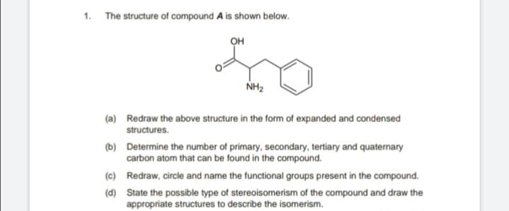 1. The structure of compound A is shown below.
он
NH2
(a) Redraw the above structure in the form of expanded and condensed
structures.
(b) Determine the number of primary, secondary, tertiary and quaternary
carbon atom that can be found in the compound.
(c) Redraw, circle and name the functional groups present in the compound.
(d) State the possible type of stereoisomerism of the compound and draw the
appropriate structures to describe the isomerism.
