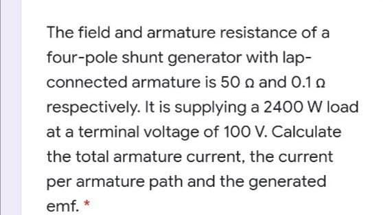 The field and armature resistance of a
four-pole shunt generator with lap-
connected armature is 50 n and 0.1 o
respectively. It is supplying a 2400 W load
at a terminal voltage of 100 V. Calculate
the total armature current, the current
per armature path and the generated
emf.
