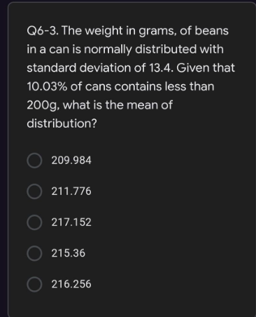 Q6-3. The weight in grams, of beans
in a can is normally distributed with
standard deviation of 13.4. Given that
10.03% of cans contains less than
200g, what is the mean of
distribution?
O 209.984
O 211.776
O 217.152
O 215.36
O 216.256
