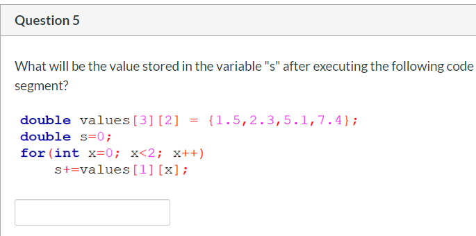What will be the value stored in the variable "s" after executing the following code
segment?
double values[3] [2]
= {1.5,2.3,5.1,7.4};
double s=0;
for (int x=0; x<2; x++)
s+=values[1] [x];

