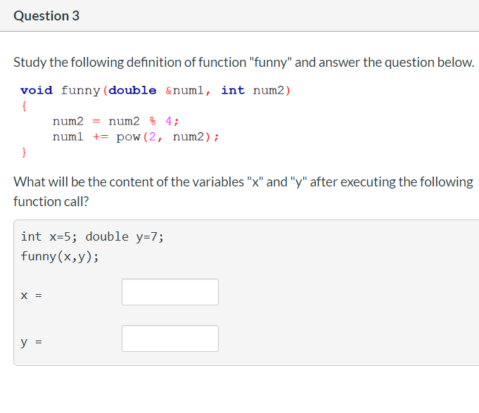 Question 3
Study the following definition of function "funny" and answer the question below.
void funny(double &numl, int num2)
{
num2 = num2 % 4;
numl += pow (2, num2);
What will be the content of the variables "x" and "y" after executing the following
function call?
int x=5; double y=7;
funny (x,y);
x =
y =

