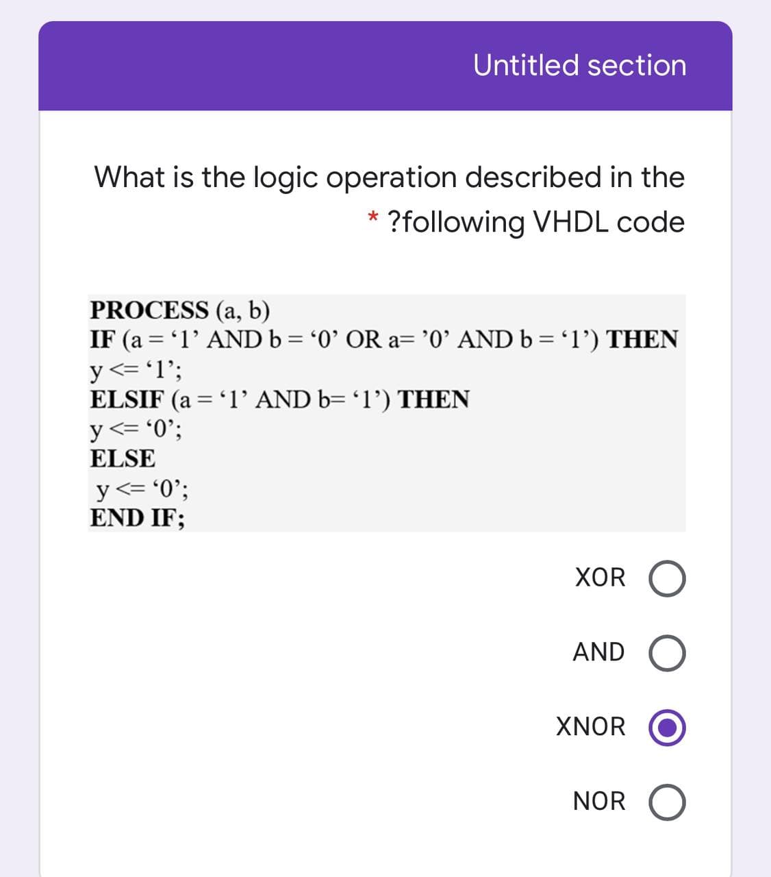 Untitled section
What is the logic operation described in the
?following VHDL code
PROCESS (a, b)
IF (a = '1' AND b = '0' OR a='0' AND b = 'l') THEN
y <= 'l';
ELSIF (a = '1' AND b= '1') THEN
y <= '0';
ELSE
y<= '0';
END IF;
XOR
AND
XNOR
NOR O
