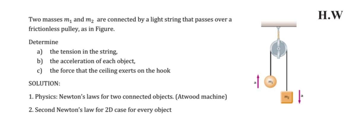 H.W
Two masses m, and m2 are connected by a light string that passes over a
frictionless pulley, as in Figure.
Determine
a) the tension in the string,
b) the acceleration of each object,
c) the force that the ceiling exerts on the hook
SOLUTION:
1. Physics: Newton's laws for two connected objects. (Atwood machine)
2. Second Newton's law for 2D case for every object
