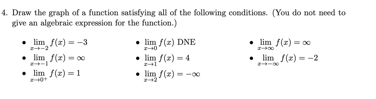 4. Draw the graph of a function satisfying all of the following conditions. (You do not need to
give an algebraic expression for the function.)
lim f(x) :
-3
• lim f(x) DNE
• lim f(x) =
x→-2
lim f(x)
= x
• lim f(x)
4
lim f(x) = -2
x→-1
x→1
lim f(x) = 1
x→0+
• lim f(x)
= -XO
x→2
