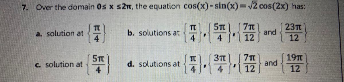 7. Over the domain 0s x s2n, the equation cos(x)-sin(x)=2 cos(2x) has:
5TC
4' 4
23T
and
12
7TC
a. solution at
4
b. solutions at
12
C. solution at
4
5TC
TC
d. solutions at
3T
(7Tm
19Tt
and
4 4
| 12
12
