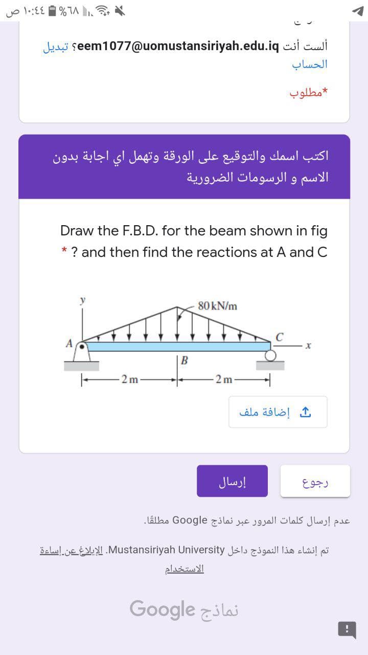 18% 4 ۱۰:4 ص
Je seem1077@uomustansiriyah.edu.iq csi cui
الحساب
مطلوب
اكتب اسمك والتوقيع على الورقة وتهمل أي اجابة بدون
الاسم و الرسومات الضرورية
Draw the F.B.D. for the beam shown in fig
* ? and then find the reactions at A and C
كتص
80 kN/m
B
2 m
2 m
إضافة ملف
إرسال
رجوع
عدم إرسال كلمات المرور عبر نماذج Go ogle مطلقا.
تم إنشاء هذا النموذج داخل Mustansiriyah. Universityالإبلاغ عن إساءة
الاستخدام
نماذج Go ogle
