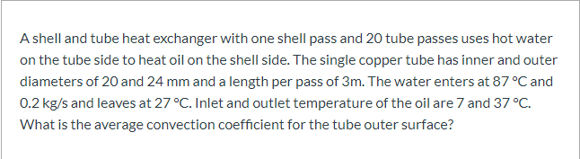 A shell and tube heat exchanger with one shell pass and 20 tube passes uses hot water
on the tube side to heat oil on the shell side. The single copper tube has inner and outer
diameters of 20 and 24 mm and a length per pass of 3m. The water enters at 87 °C and
0.2 kg/s and leaves at 27 °C. Inlet and outlet temperature of the oil are 7 and 37 °C.
What is the average convection coefficient for the tube outer surface?
