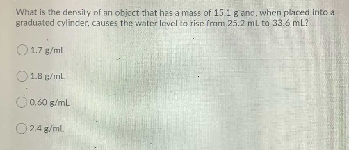 What is the density of an object that has a mass of 15.1 g and, when placed into a
graduated cylinder, causes the water level to rise from 25.2 mL to 33.6 mL?
O 1.7 g/mL
O 1.8 g/mL
0.60 g/mL
O 2.4 g/mL
