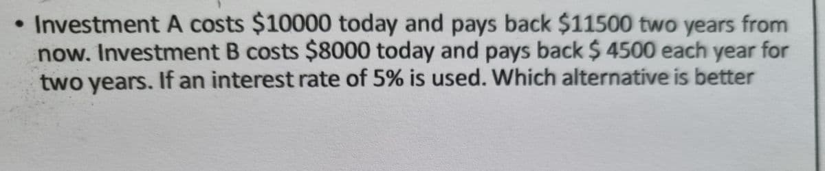 • Investment A costs $10000 today and pays back $11500 two years from
now. Investment B costs $8000 today and pays back $ 4500 each year for
two years. If an interest rate of 5% is used. Which alternative is better
