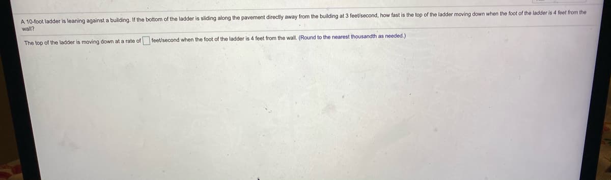 A 10-foot ladder is leaning against a building. If the bottom of the ladder is sliding along the pavement directly away from the building at 3 feet/second, how fast is the top of the ladder moving down when the foot of the ladder is 4 feet from the
wall?
The top of the ladder is moving down at a rate of feet/second when the foot of the ladder is 4 feet from the wall. (Round to the nearest thousandth as needed.)
