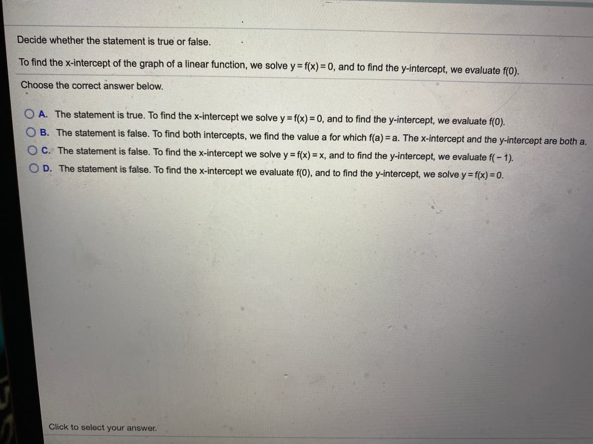 Decide whether the statement is true or false.
To find the x-intercept of the graph of a linear function, we solve y= f(x) = 0, and to find the y-intercept, we evaluate f(0).
Choose the correct answer below.
O A. The statement is true. To find the x-intercept we solve y = f(x) = 0, and to find the y-intercept, we evaluate f(0).
OB. The statement is false. To find both intercepts, we find the value a for which f(a) =a. The x-intercept and the y-intercept are both a.
O C. The statement is false. To find the x-intercept we solve y = f(x) = x, and to find the y-intercept, we evaluate f(- 1).
O D. The statement is false. To find the x-intercept we evaluate f(0), and to find the y-intercept, we solve y = f(x) =0.
Click to select your answer.
