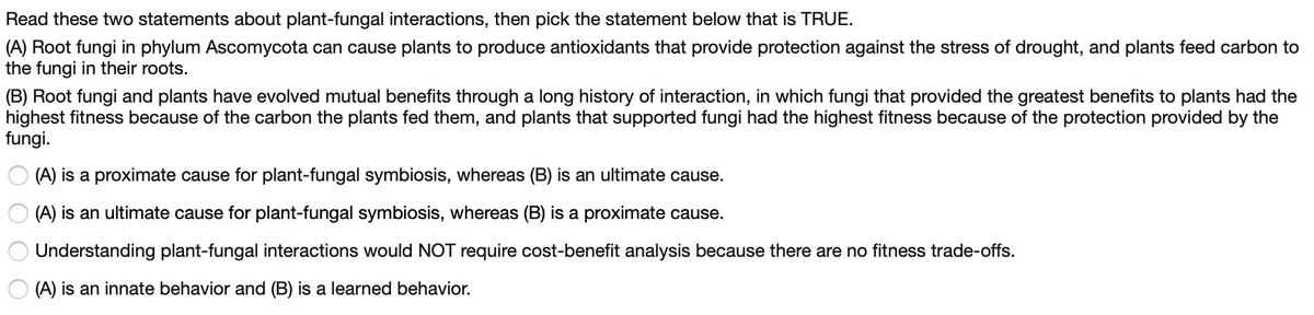 Read these two statements about plant-fungal interactions, then pick the statement below that is TRUE.
(A) Root fungi in phylum Ascomycota can cause plants to produce antioxidants that provide protection against the stress of drought, and plants feed carbon to
the fungi in their roots.
(B) Root fungi and plants have evolved mutual benefits through a long history of interaction, in which fungi that provided the greatest benefits to plants had the
highest fitness because of the carbon the plants fed them, and plants that supported fungi had the highest fitness because of the protection provided by the
fungi.
(A) is a proximate cause for plant-fungal symbiosis, whereas (B) is an ultimate cause.
O (A) is an ultimate cause for plant-fungal symbiosis, whereas (B) is a proximate cause.
Understanding plant-fungal interactions would NOT require cost-benefit analysis because there are no fitness trade-offs.
(A) is an innate behavior and (B) is a learned behavior.
O O O O
