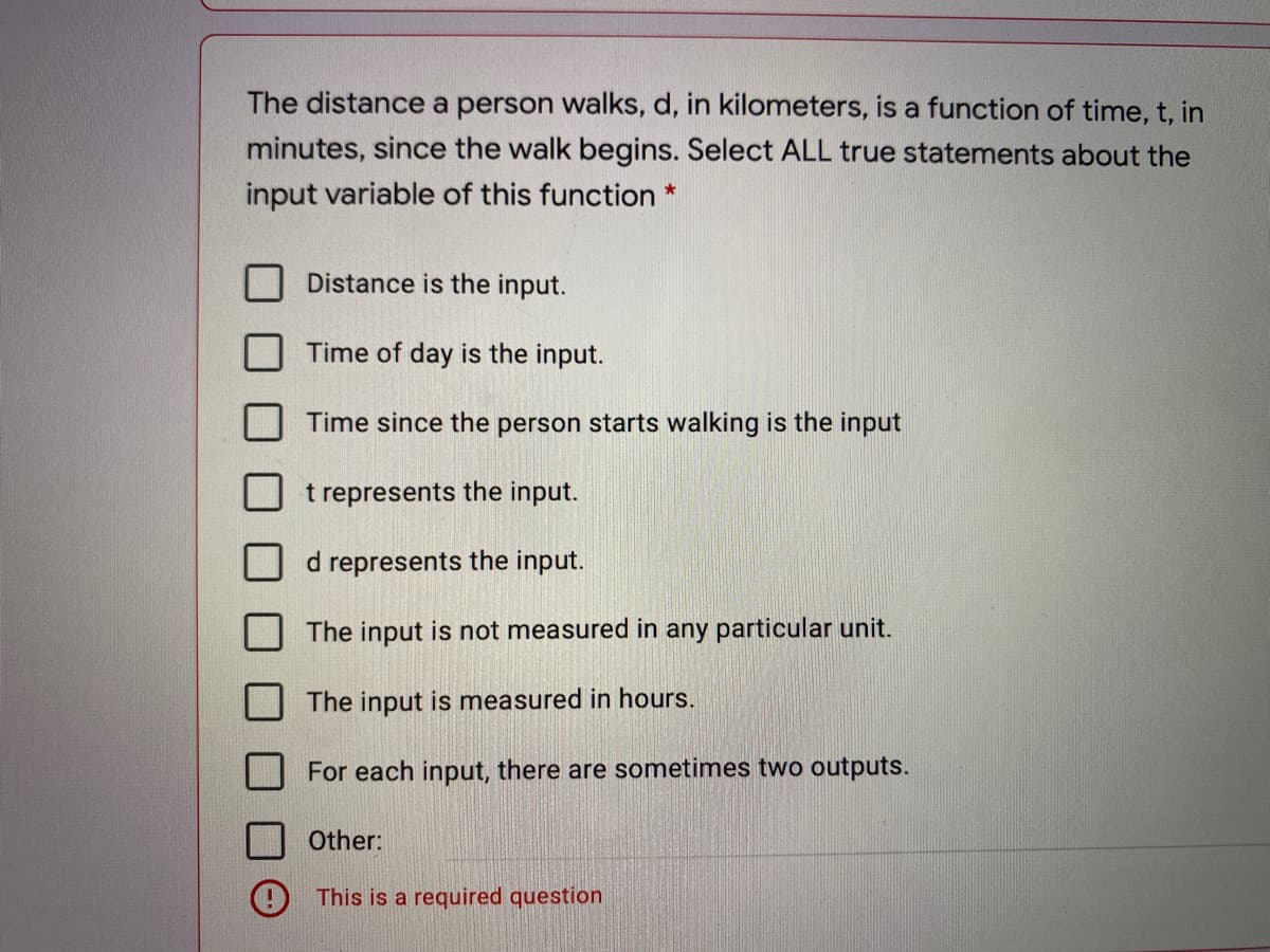 The distance a person walks, d, in kilometers, is a function of time, t, in
minutes, since the walk begins. Select ALL true statements about the
input variable of this function *
Distance is the input.
Time of day is the input.
Time since the person starts walking is the input
t represents the input.
d represents the input.
The input is not measured in any particular unit.
The input is measured in hours.
For each input, there are sometimes two outputs.
Other:
This is a required question
