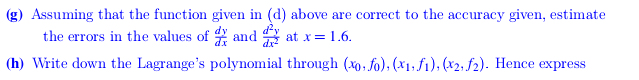 (g) Assuming that the function given in (d) above are correct to the accuracy given, estimate
the errors in the values of and g at x= 1.6.
(h) Write down the Lagrange's polynomial through (xo, fo), (x1, f1), (x2; f2). Hence express
