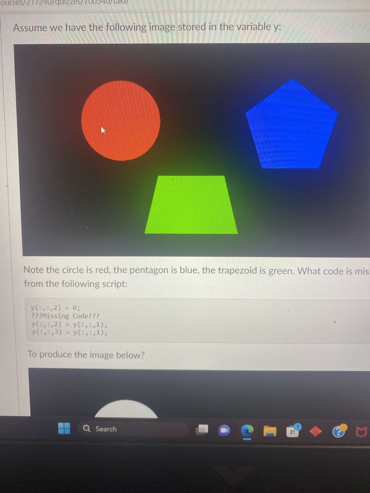 courses/21/240/quizze. 700540
Assume we have the following image stored in the variable y:
Note the circle is red, the pentagon is blue, the trapezoid is green. What code is mis:
from the following script:
y(:,:,2) = 0;
???Missing Code???
y(:,:,2) = y(:,:,1);
y(:,:,3) = y(:,:,1);
To produce the image below?
Q Search
M