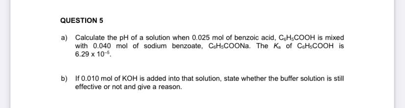 QUESTION 5
a) Calculate the pH of a solution when 0.025 mol of benzoic acid, CH-COOH is mixed
with 0.040 mol of sodium benzoate, C6H5COONa. The Ka of C6H5COOH is
6.29 x 10-5.
b) If 0.010 mol of KOH is added into that solution, state whether the buffer solution is still
effective or not and give a reason.