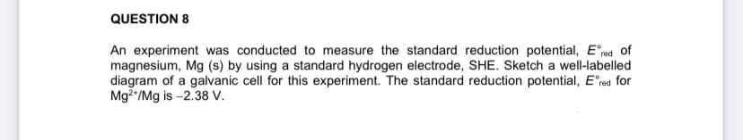 QUESTION 8
An experiment was conducted to measure the standard reduction potential, Ered of
magnesium, Mg (s) by using a standard hydrogen electrode, SHE. Sketch a well-labelled
diagram of a galvanic cell for this experiment. The standard reduction potential, Ered for
Mg2*/Mg is -2.38 V.