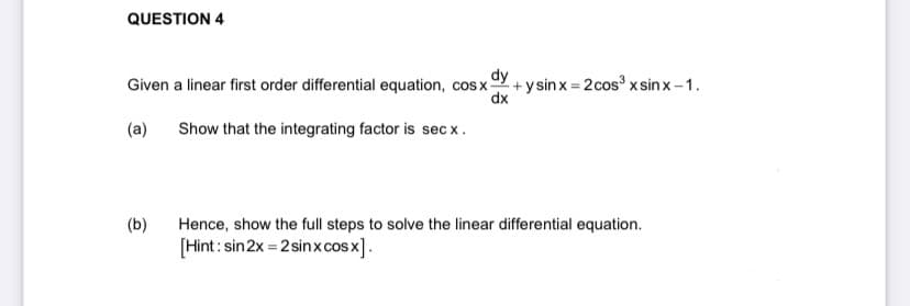 QUESTION 4
Given a linear first order differential equation, cosx- +ysinx=2cos³ x sinx-1.
dy
dx
(a)
Show that the integrating factor is secx.
(b)
Hence, show the full steps to solve the linear differential equation.
[Hint: sin 2x=2 sinx cos x].
