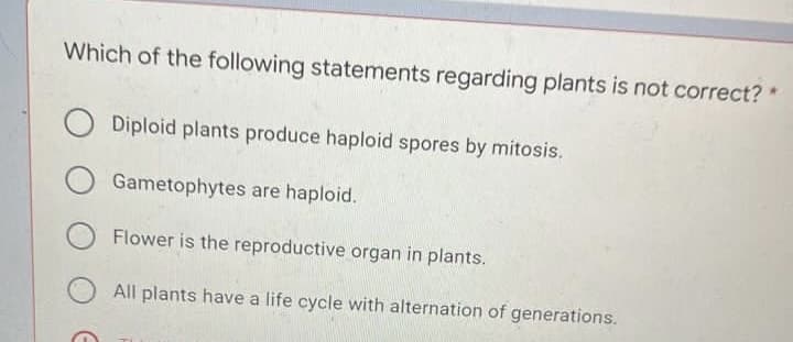 Which of the following statements regarding plants is not correct? *
Diploid plants produce haploid spores by mitosis.
Gametophytes are haploid.
Flower is the reproductive organ in plants.
All plants have a life cycle with alternation of generations.
