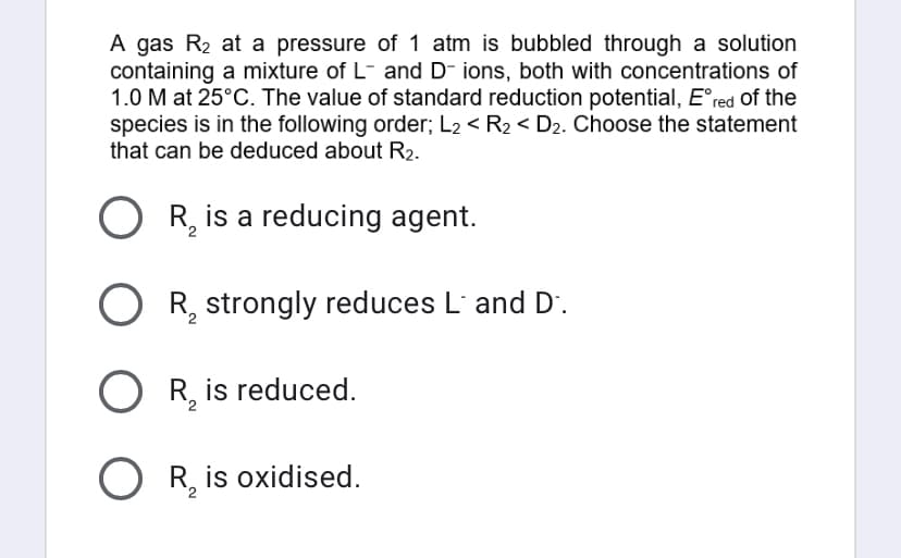 A gas R₂ at a pressure of 1 atm is bubbled through a solution
containing a mixture of L- and D- ions, both with concentrations of
1.0 M at 25°C. The value of standard reduction potential, Eºred of the
species is in the following order; L2 < R₂ < D₂. Choose the statement
that can be deduced about R₂.
OR₂ is a reducing agent.
OR₂ strongly reduces L´ and D.
OR₂ is reduced.
O R₂ is oxidised.
