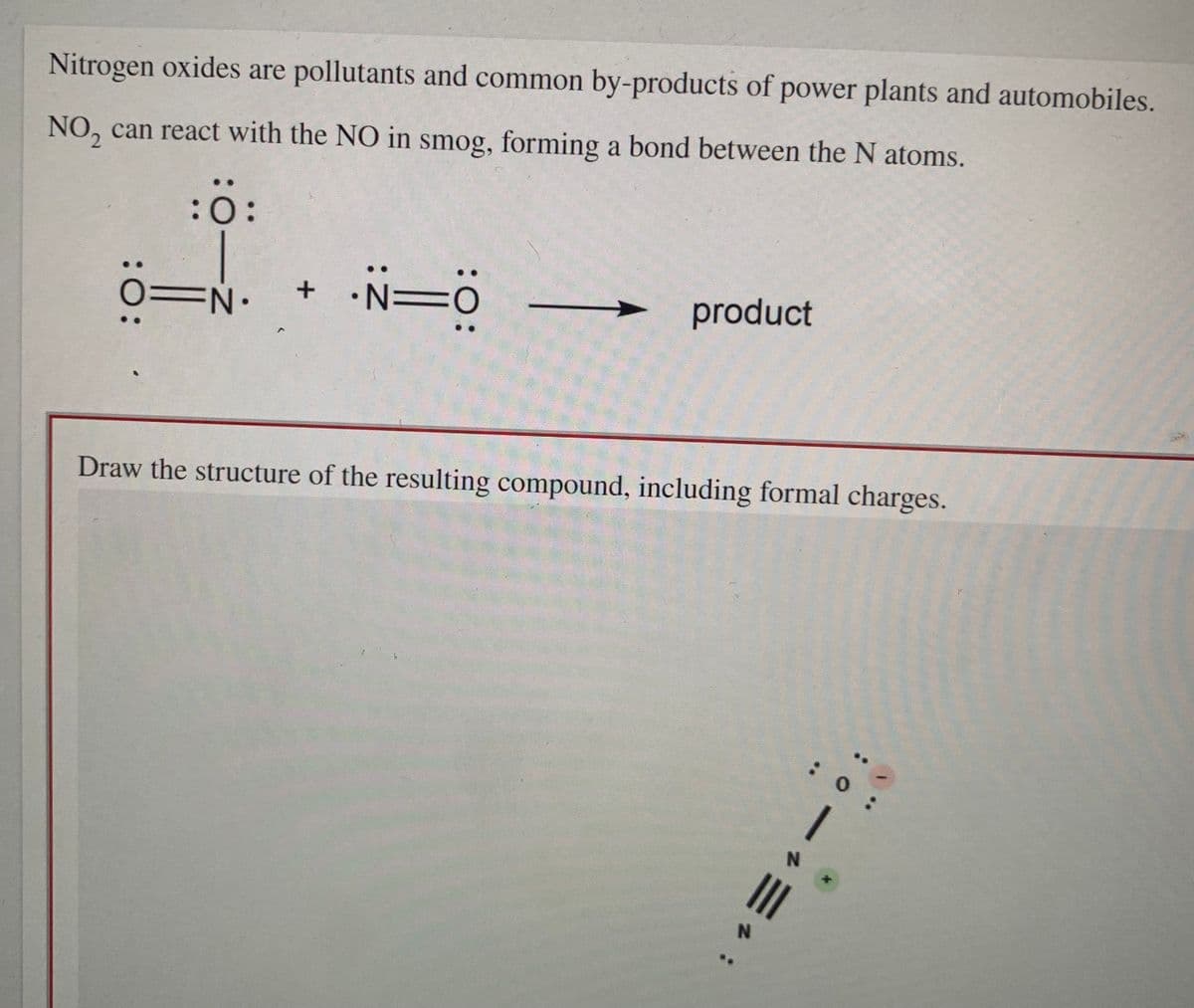 Nitrogen oxides are pollutants and common by-products of power plants and automobiles.
NO, can react with the NO in smog, forming a bond between the N atoms.
2.
:ö:
EN•
+ •N=0
product
Draw the structure of the resulting compound, including formal charges.
:O:
