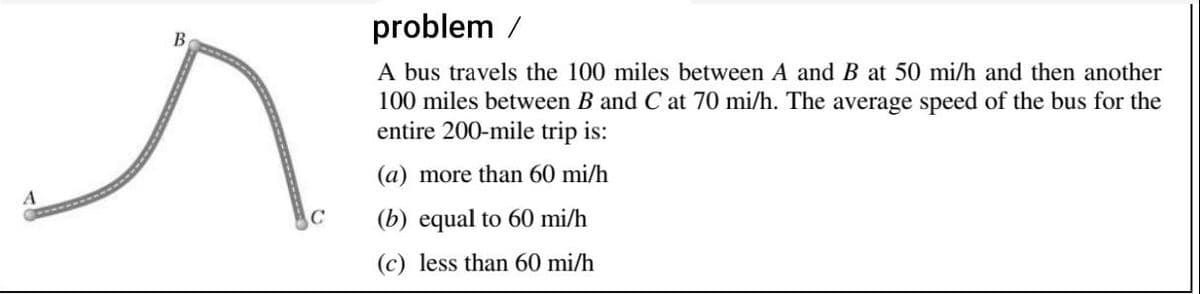 problem /
A bus travels the 100 miles between A and B at 50 mi/h and then another
100 miles between B and C at 70 mi/h. The average speed of the bus for the
entire 200-mile trip is:
(a) more than 60 mi/h
(b) equal to 60 mi/h
(c) less than 60 mi/h
