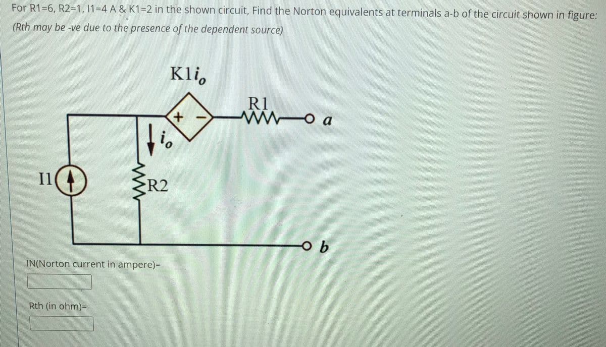 For R1-6, R2=1, 11-4 A & K1=2 in the shown circuit, Find the Norton equivalents at terminals a-b of the circuit shown in figure:
(Rth may be -ve due to the presence of the dependent source)
Kli,
R1
ww
O a
io
I1
R2
IN(Norton current in ampere)=
Rth (in ohm)=
