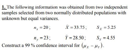 1. The following information was obtained from two independent
samples selected from two normally distributed populations with
unknown but equal variances.
n̟ = 20;
X = 33.75;
Sy = 5.25
n, = 23;
Construct a 99 % confidence interval for (uy - uy).
Y = 28.50;
Sy = 4.55
